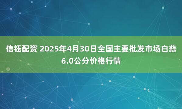 信钰配资 2025年4月30日全国主要批发市场白蒜6.0公分价格行情