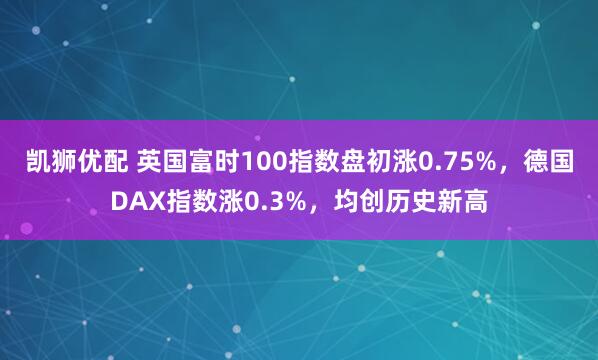 凯狮优配 英国富时100指数盘初涨0.75%，德国DAX指数涨0.3%，均创历史新高