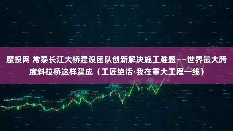 魔投网 常泰长江大桥建设团队创新解决施工难题——世界最大跨度斜拉桥这样建成（工匠绝活·我在重大工程一线）