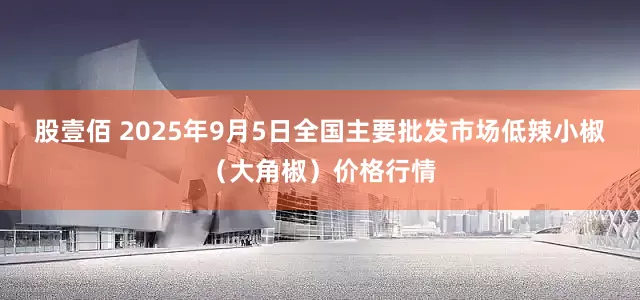 股壹佰 2025年9月5日全国主要批发市场低辣小椒（大角椒）价格行情