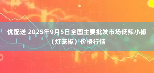 优配送 2025年9月5日全国主要批发市场低辣小椒（灯笼椒）价格行情