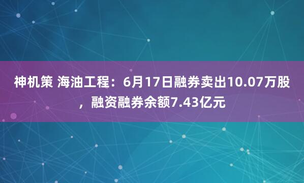 神机策 海油工程：6月17日融券卖出10.07万股，融资融券余额7.43亿元
