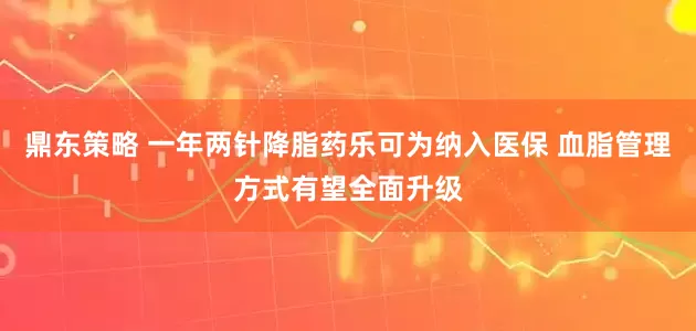 鼎东策略 一年两针降脂药乐可为纳入医保 血脂管理方式有望全面升级