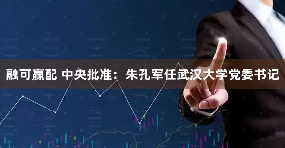 融可赢配 中央批准：朱孔军任武汉大学党委书记